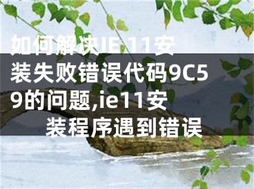 如何解决IE 11安装失败错误代码9C59的问题,ie11安装程序遇到错误