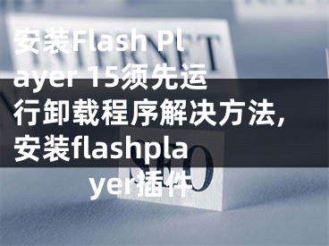 安装Flash Player 15须先运行卸载程序解决方法,安装flashplayer插件