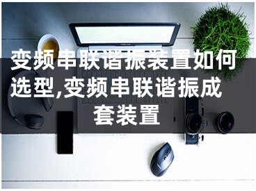 变频串联谐振装置如何选型,变频串联谐振成套装置