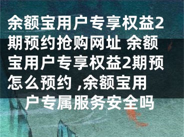 余额宝用户专享权益2期预约抢购网址 余额宝用户专享权益2期预怎么预约 ,余额宝用户专属服务安全吗