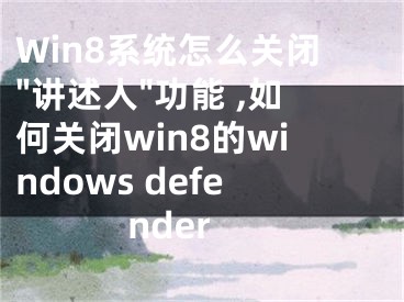 Win8系统怎么关闭"讲述人"功能 ,如何关闭win8的windows defender