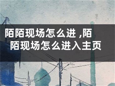 陌陌现场怎么进 ,陌陌现场怎么进入主页