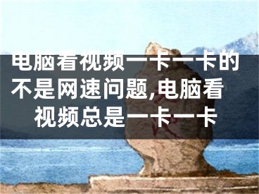 电脑看视频一卡一卡的不是网速问题,电脑看视频总是一卡一卡