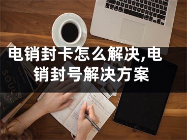 电销封卡怎么解决,电销封号解决方案