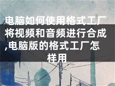电脑如何使用格式工厂将视频和音频进行合成,电脑版的格式工厂怎样用