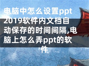 电脑中怎么设置ppt2019软件内文档自动保存的时间间隔,电脑上怎么弄ppt的软件