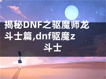 揭秘DNF之驱魔师龙斗士篇,dnf驱魔z斗士