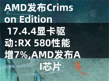 AMD发布Crimson Edition 17.4.4显卡驱动:RX 580性能增7%,AMD发布AI芯片