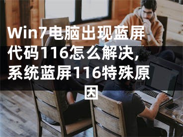 Win7电脑出现蓝屏代码116怎么解决,系统蓝屏116特殊原因