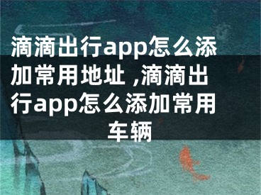 滴滴出行app怎么添加常用地址 ,滴滴出行app怎么添加常用车辆