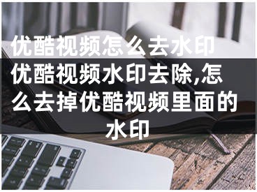 优酷视频怎么去水印 优酷视频水印去除,怎么去掉优酷视频里面的水印