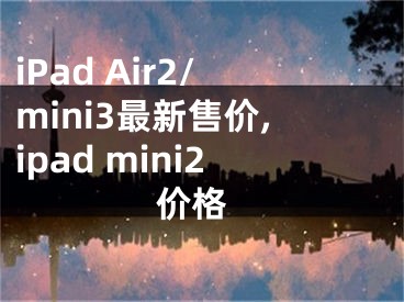 iPad Air2/mini3最新售价,ipad mini2 价格