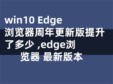 win10 Edge浏览器周年更新版提升了多少 ,edge浏览器 最新版本