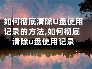 如何彻底清除U盘使用记录的方法,如何彻底清除u盘使用记录