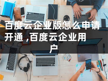 百度云企业版怎么申请开通 ,百度云企业用户