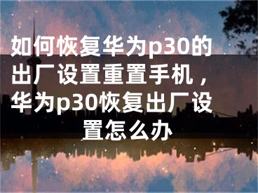 如何恢复华为p30的出厂设置重置手机 ,华为p30恢复出厂设置怎么办