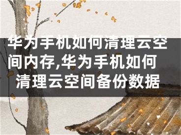 华为手机如何清理云空间内存,华为手机如何清理云空间备份数据
