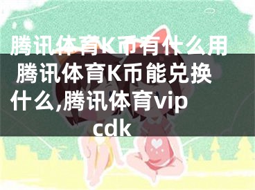 腾讯体育K币有什么用 腾讯体育K币能兑换什么,腾讯体育vipcdk