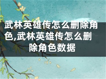 武林英雄传怎么删除角色,武林英雄传怎么删除角色数据
