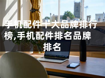 手机配件十大品牌排行榜,手机配件排名品牌排名