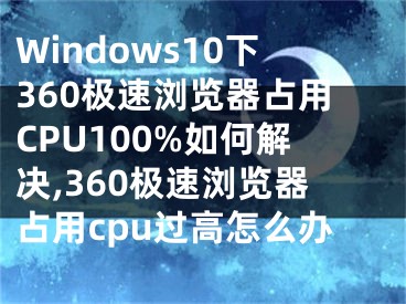 Windows10下360极速浏览器占用CPU100%如何解决,360极速浏览器占用cpu过高怎么办