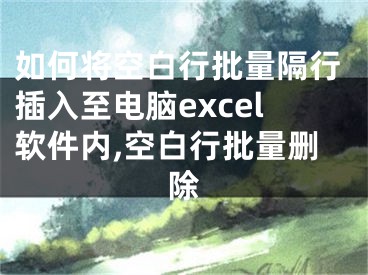 如何将空白行批量隔行插入至电脑excel软件内,空白行批量删除