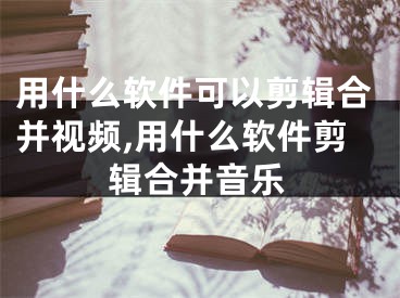 用什么软件可以剪辑合并视频,用什么软件剪辑合并音乐
