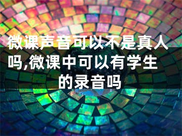 微课声音可以不是真人吗,微课中可以有学生的录音吗