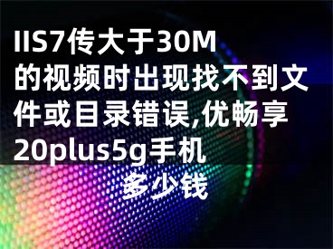 IIS7传大于30M的视频时出现找不到文件或目录错误,优畅享20plus5g手机多少钱