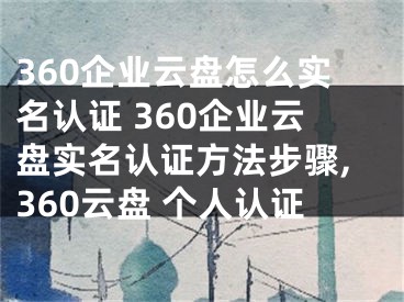 360企业云盘怎么实名认证 360企业云盘实名认证方法步骤,360云盘 个人认证