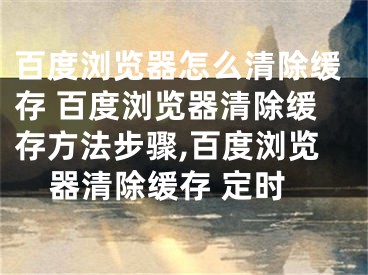 百度浏览器怎么清除缓存 百度浏览器清除缓存方法步骤,百度浏览器清除缓存 定时