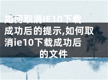 如何取消IE10下载成功后的提示,如何取消ie10下载成功后的文件