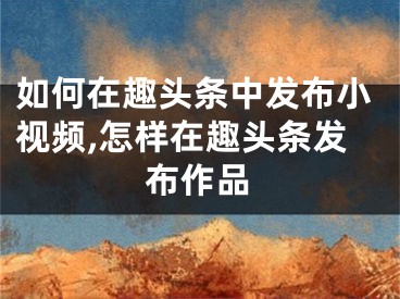 如何在趣头条中发布小视频,怎样在趣头条发布作品
