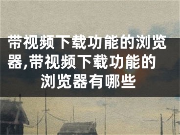 带视频下载功能的浏览器,带视频下载功能的浏览器有哪些