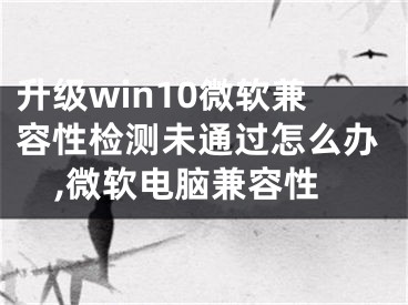 升级win10微软兼容性检测未通过怎么办,微软电脑兼容性