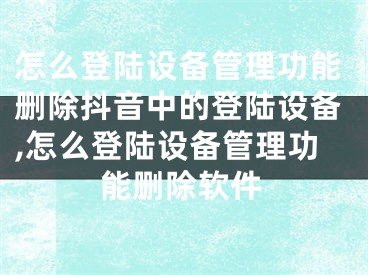 怎么登陆设备管理功能删除抖音中的登陆设备,怎么登陆设备管理功能删除软件