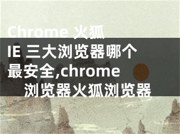 Chrome 火狐 IE 三大浏览器哪个最安全,chrome浏览器火狐浏览器