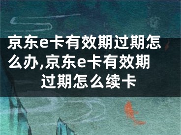京东e卡有效期过期怎么办,京东e卡有效期过期怎么续卡