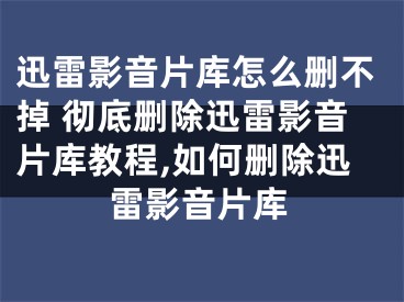 迅雷影音片库怎么删不掉 彻底删除迅雷影音片库教程,如何删除迅雷影音片库