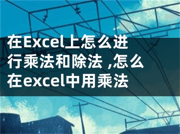 在Excel上怎么进行乘法和除法 ,怎么在excel中用乘法