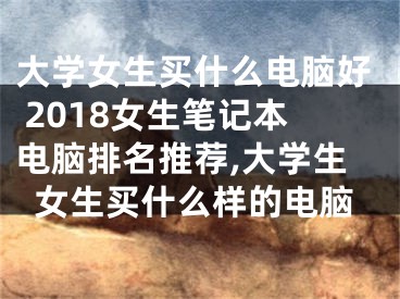 大学女生买什么电脑好 2018女生笔记本电脑排名推荐,大学生女生买什么样的电脑