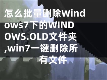 怎么批量删除Windows7下的WINDOWS.OLD文件夹,win7一键删除所有文件