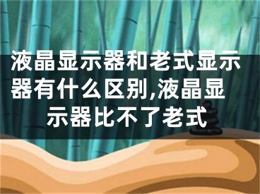 液晶显示器和老式显示器有什么区别,液晶显示器比不了老式