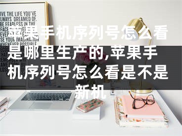 苹果手机序列号怎么看是哪里生产的,苹果手机序列号怎么看是不是新机