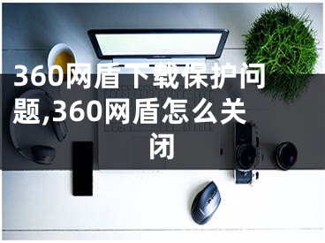 360网盾下载保护问题,360网盾怎么关闭