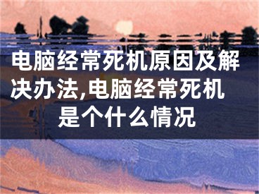 电脑经常死机原因及解决办法,电脑经常死机是个什么情况