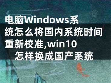 电脑Windows系统怎么将国内系统时间重新校准,win10怎样换成国产系统