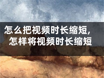 怎么把视频时长缩短,怎样将视频时长缩短