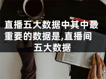 直播五大数据中其中最重要的数据是,直播间五大数据