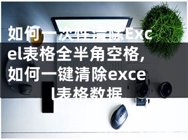 如何一次性清除Excel表格全半角空格,如何一键清除excel表格数据